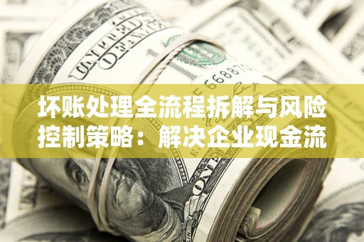武汉坏账处理全流程拆解与风险控制策略：解决企业现金流顽疾的实战指南