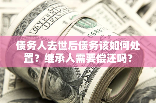 武汉债务人去世后债务该如何处置？继承人需要偿还吗？