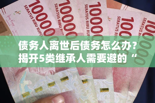 武汉债务人离世后债务怎么办？揭开5类继承人需要避的“坑”