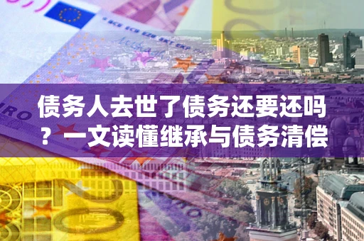 武汉债务人去世了债务还要还吗？一文读懂继承与债务清偿
