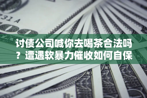 武汉讨债公司喊你去喝茶合法吗？遭遇软暴力催收如何自保？