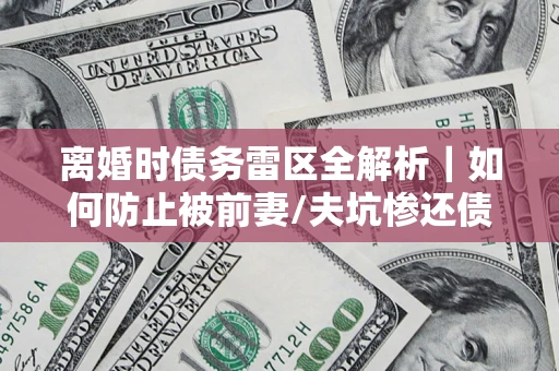 武汉离婚时债务雷区全解析｜如何防止被前妻/夫坑惨还债？