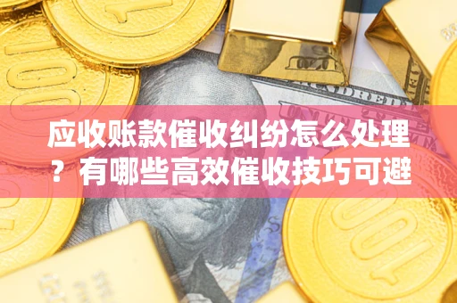 武汉应收账款催收纠纷怎么处理？有哪些高效催收技巧可避免坏账？
